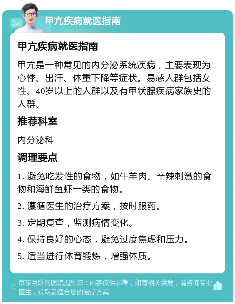 甲亢疾病就医指南 甲亢疾病就医指南 甲亢是一种常见的内分泌系统疾病，主要表现为心悸、出汗、体重下降等症状。易感人群包括女性、40岁以上的人群以及有甲状腺疾病家族史的人群。 推荐科室 内分泌科 调理要点 1. 避免吃发性的食物，如牛羊肉、辛辣刺激的食物和海鲜鱼虾一类的食物。 2. 遵循医生的治疗方案，按时服药。 3. 定期复查，监测病情变化。 4. 保持良好的心态，避免过度焦虑和压力。 5. 适当进行体育锻炼，增强体质。