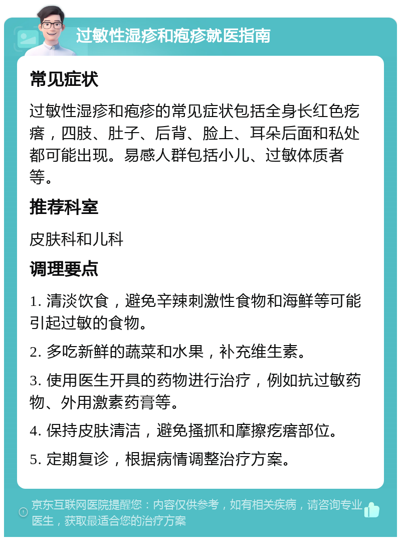 过敏性湿疹和疱疹就医指南 常见症状 过敏性湿疹和疱疹的常见症状包括全身长红色疙瘩，四肢、肚子、后背、脸上、耳朵后面和私处都可能出现。易感人群包括小儿、过敏体质者等。 推荐科室 皮肤科和儿科 调理要点 1. 清淡饮食，避免辛辣刺激性食物和海鲜等可能引起过敏的食物。 2. 多吃新鲜的蔬菜和水果，补充维生素。 3. 使用医生开具的药物进行治疗，例如抗过敏药物、外用激素药膏等。 4. 保持皮肤清洁，避免搔抓和摩擦疙瘩部位。 5. 定期复诊，根据病情调整治疗方案。