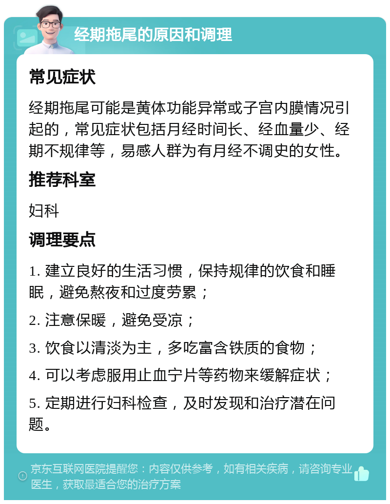 经期拖尾的原因和调理 常见症状 经期拖尾可能是黄体功能异常或子宫内膜情况引起的，常见症状包括月经时间长、经血量少、经期不规律等，易感人群为有月经不调史的女性。 推荐科室 妇科 调理要点 1. 建立良好的生活习惯，保持规律的饮食和睡眠，避免熬夜和过度劳累； 2. 注意保暖，避免受凉； 3. 饮食以清淡为主，多吃富含铁质的食物； 4. 可以考虑服用止血宁片等药物来缓解症状； 5. 定期进行妇科检查，及时发现和治疗潜在问题。