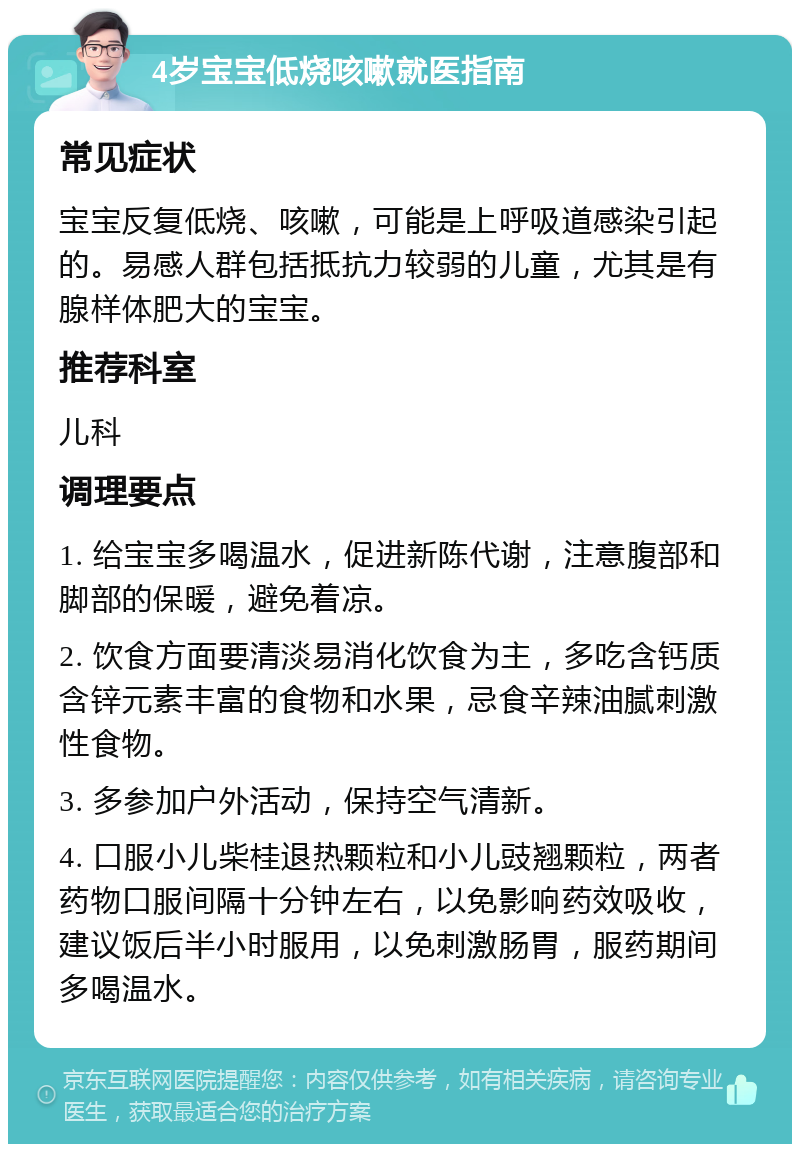 4岁宝宝低烧咳嗽就医指南 常见症状 宝宝反复低烧、咳嗽，可能是上呼吸道感染引起的。易感人群包括抵抗力较弱的儿童，尤其是有腺样体肥大的宝宝。 推荐科室 儿科 调理要点 1. 给宝宝多喝温水，促进新陈代谢，注意腹部和脚部的保暖，避免着凉。 2. 饮食方面要清淡易消化饮食为主，多吃含钙质含锌元素丰富的食物和水果，忌食辛辣油腻刺激性食物。 3. 多参加户外活动，保持空气清新。 4. 口服小儿柴桂退热颗粒和小儿豉翘颗粒，两者药物口服间隔十分钟左右，以免影响药效吸收，建议饭后半小时服用，以免刺激肠胃，服药期间多喝温水。