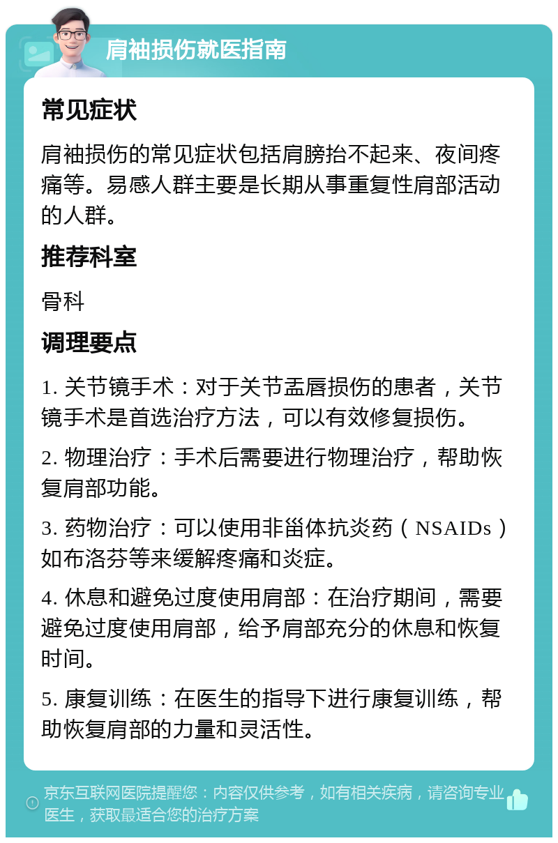 肩袖损伤就医指南 常见症状 肩袖损伤的常见症状包括肩膀抬不起来、夜间疼痛等。易感人群主要是长期从事重复性肩部活动的人群。 推荐科室 骨科 调理要点 1. 关节镜手术：对于关节盂唇损伤的患者，关节镜手术是首选治疗方法，可以有效修复损伤。 2. 物理治疗：手术后需要进行物理治疗，帮助恢复肩部功能。 3. 药物治疗：可以使用非甾体抗炎药（NSAIDs）如布洛芬等来缓解疼痛和炎症。 4. 休息和避免过度使用肩部：在治疗期间，需要避免过度使用肩部，给予肩部充分的休息和恢复时间。 5. 康复训练：在医生的指导下进行康复训练，帮助恢复肩部的力量和灵活性。