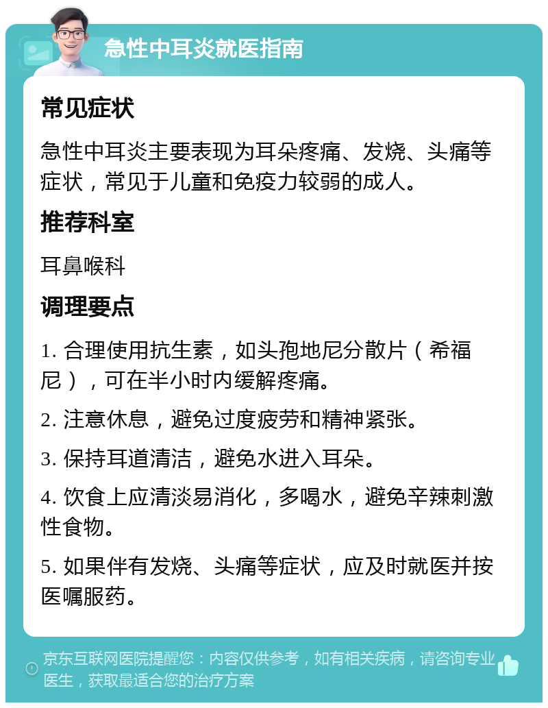 急性中耳炎就医指南 常见症状 急性中耳炎主要表现为耳朵疼痛、发烧、头痛等症状，常见于儿童和免疫力较弱的成人。 推荐科室 耳鼻喉科 调理要点 1. 合理使用抗生素，如头孢地尼分散片（希福尼），可在半小时内缓解疼痛。 2. 注意休息，避免过度疲劳和精神紧张。 3. 保持耳道清洁，避免水进入耳朵。 4. 饮食上应清淡易消化，多喝水，避免辛辣刺激性食物。 5. 如果伴有发烧、头痛等症状，应及时就医并按医嘱服药。