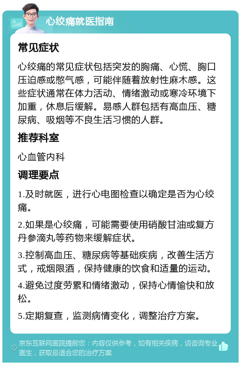 心绞痛就医指南 常见症状 心绞痛的常见症状包括突发的胸痛、心慌、胸口压迫感或憋气感，可能伴随着放射性麻木感。这些症状通常在体力活动、情绪激动或寒冷环境下加重，休息后缓解。易感人群包括有高血压、糖尿病、吸烟等不良生活习惯的人群。 推荐科室 心血管内科 调理要点 1.及时就医，进行心电图检查以确定是否为心绞痛。 2.如果是心绞痛，可能需要使用硝酸甘油或复方丹参滴丸等药物来缓解症状。 3.控制高血压、糖尿病等基础疾病，改善生活方式，戒烟限酒，保持健康的饮食和适量的运动。 4.避免过度劳累和情绪激动，保持心情愉快和放松。 5.定期复查，监测病情变化，调整治疗方案。