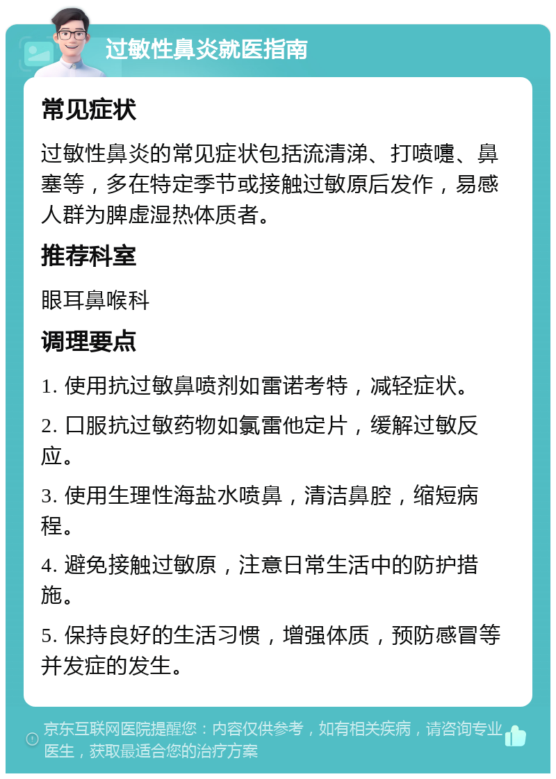 过敏性鼻炎就医指南 常见症状 过敏性鼻炎的常见症状包括流清涕、打喷嚏、鼻塞等，多在特定季节或接触过敏原后发作，易感人群为脾虚湿热体质者。 推荐科室 眼耳鼻喉科 调理要点 1. 使用抗过敏鼻喷剂如雷诺考特，减轻症状。 2. 口服抗过敏药物如氯雷他定片，缓解过敏反应。 3. 使用生理性海盐水喷鼻，清洁鼻腔，缩短病程。 4. 避免接触过敏原，注意日常生活中的防护措施。 5. 保持良好的生活习惯，增强体质，预防感冒等并发症的发生。