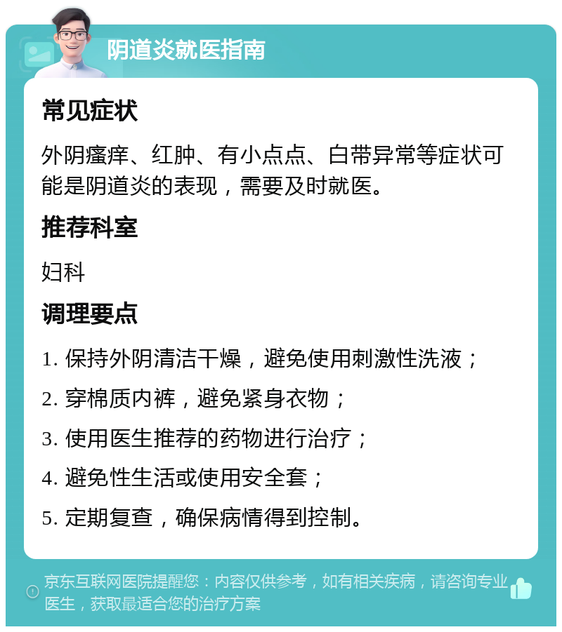 阴道炎就医指南 常见症状 外阴瘙痒、红肿、有小点点、白带异常等症状可能是阴道炎的表现，需要及时就医。 推荐科室 妇科 调理要点 1. 保持外阴清洁干燥，避免使用刺激性洗液； 2. 穿棉质内裤，避免紧身衣物； 3. 使用医生推荐的药物进行治疗； 4. 避免性生活或使用安全套； 5. 定期复查，确保病情得到控制。