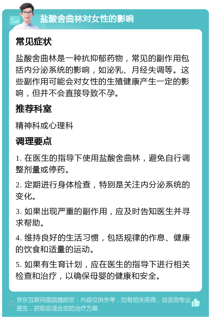 盐酸舍曲林对女性的影响 常见症状 盐酸舍曲林是一种抗抑郁药物，常见的副作用包括内分泌系统的影响，如泌乳、月经失调等。这些副作用可能会对女性的生殖健康产生一定的影响，但并不会直接导致不孕。 推荐科室 精神科或心理科 调理要点 1. 在医生的指导下使用盐酸舍曲林，避免自行调整剂量或停药。 2. 定期进行身体检查，特别是关注内分泌系统的变化。 3. 如果出现严重的副作用，应及时告知医生并寻求帮助。 4. 维持良好的生活习惯，包括规律的作息、健康的饮食和适量的运动。 5. 如果有生育计划，应在医生的指导下进行相关检查和治疗，以确保母婴的健康和安全。