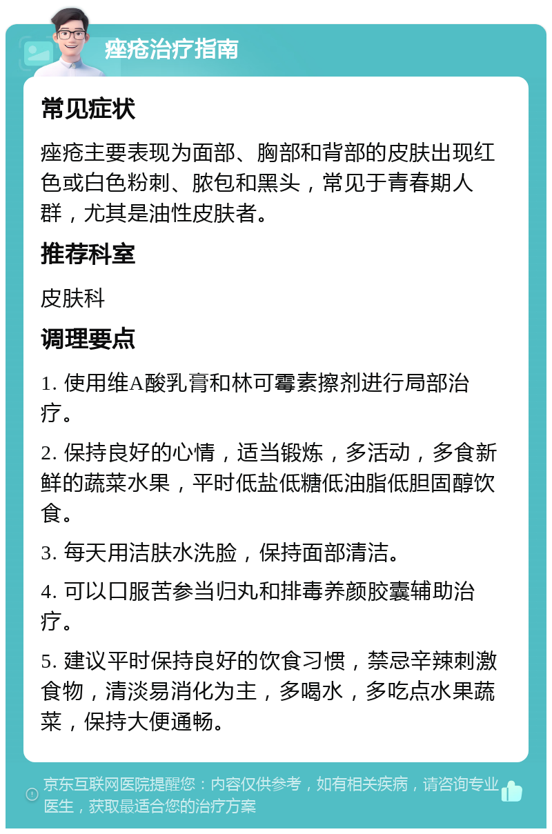 痤疮治疗指南 常见症状 痤疮主要表现为面部、胸部和背部的皮肤出现红色或白色粉刺、脓包和黑头，常见于青春期人群，尤其是油性皮肤者。 推荐科室 皮肤科 调理要点 1. 使用维A酸乳膏和林可霉素擦剂进行局部治疗。 2. 保持良好的心情，适当锻炼，多活动，多食新鲜的蔬菜水果，平时低盐低糖低油脂低胆固醇饮食。 3. 每天用洁肤水洗脸，保持面部清洁。 4. 可以口服苦参当归丸和排毒养颜胶囊辅助治疗。 5. 建议平时保持良好的饮食习惯，禁忌辛辣刺激食物，清淡易消化为主，多喝水，多吃点水果蔬菜，保持大便通畅。