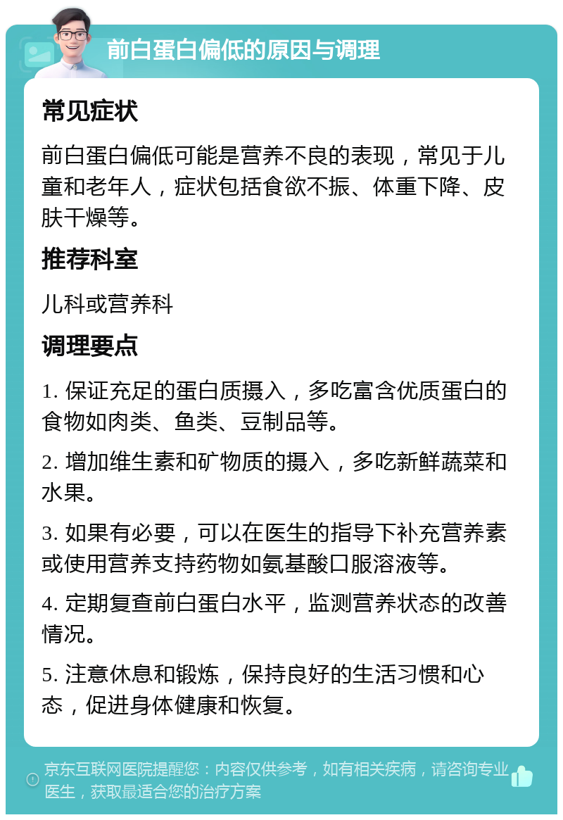 前白蛋白偏低的原因与调理 常见症状 前白蛋白偏低可能是营养不良的表现，常见于儿童和老年人，症状包括食欲不振、体重下降、皮肤干燥等。 推荐科室 儿科或营养科 调理要点 1. 保证充足的蛋白质摄入，多吃富含优质蛋白的食物如肉类、鱼类、豆制品等。 2. 增加维生素和矿物质的摄入，多吃新鲜蔬菜和水果。 3. 如果有必要，可以在医生的指导下补充营养素或使用营养支持药物如氨基酸口服溶液等。 4. 定期复查前白蛋白水平，监测营养状态的改善情况。 5. 注意休息和锻炼，保持良好的生活习惯和心态，促进身体健康和恢复。