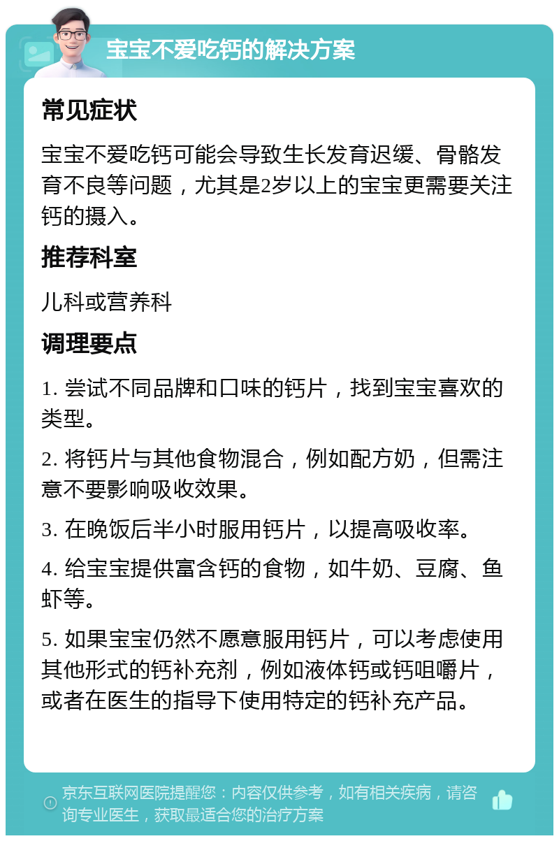 宝宝不爱吃钙的解决方案 常见症状 宝宝不爱吃钙可能会导致生长发育迟缓、骨骼发育不良等问题，尤其是2岁以上的宝宝更需要关注钙的摄入。 推荐科室 儿科或营养科 调理要点 1. 尝试不同品牌和口味的钙片，找到宝宝喜欢的类型。 2. 将钙片与其他食物混合，例如配方奶，但需注意不要影响吸收效果。 3. 在晚饭后半小时服用钙片，以提高吸收率。 4. 给宝宝提供富含钙的食物，如牛奶、豆腐、鱼虾等。 5. 如果宝宝仍然不愿意服用钙片，可以考虑使用其他形式的钙补充剂，例如液体钙或钙咀嚼片，或者在医生的指导下使用特定的钙补充产品。