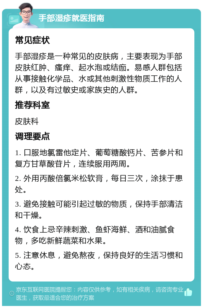 手部湿疹就医指南 常见症状 手部湿疹是一种常见的皮肤病，主要表现为手部皮肤红肿、瘙痒、起水泡或结痂。易感人群包括从事接触化学品、水或其他刺激性物质工作的人群，以及有过敏史或家族史的人群。 推荐科室 皮肤科 调理要点 1. 口服地氯雷他定片、葡萄糖酸钙片、苦参片和复方甘草酸苷片，连续服用两周。 2. 外用丙酸倍氯米松软膏，每日三次，涂抹于患处。 3. 避免接触可能引起过敏的物质，保持手部清洁和干燥。 4. 饮食上忌辛辣刺激、鱼虾海鲜、酒和油腻食物，多吃新鲜蔬菜和水果。 5. 注意休息，避免熬夜，保持良好的生活习惯和心态。