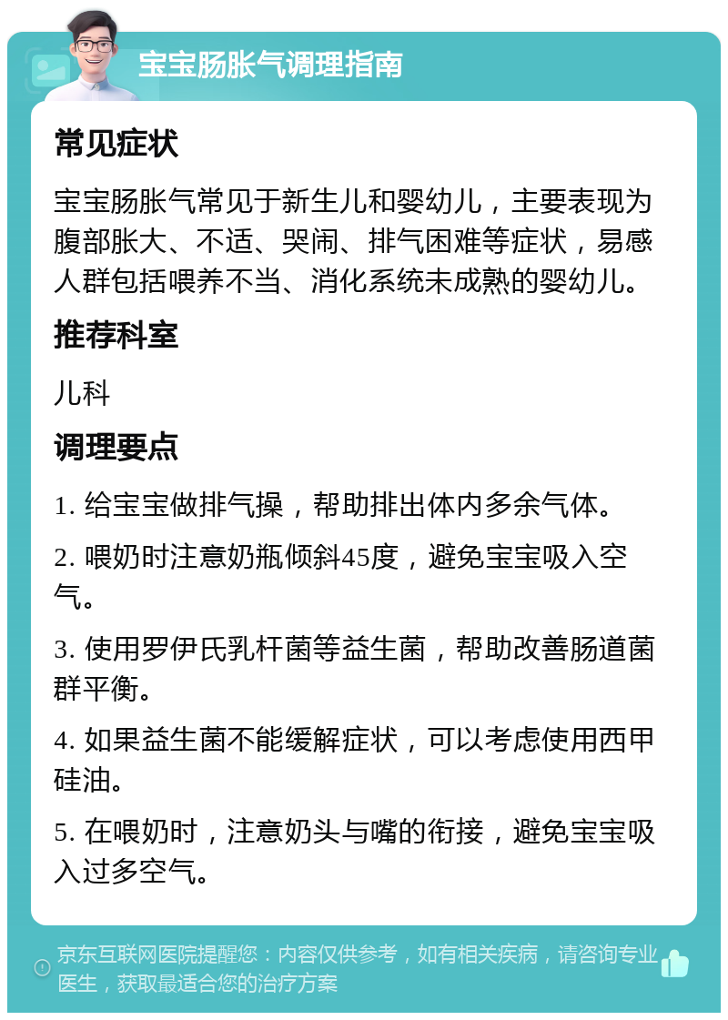 宝宝肠胀气调理指南 常见症状 宝宝肠胀气常见于新生儿和婴幼儿，主要表现为腹部胀大、不适、哭闹、排气困难等症状，易感人群包括喂养不当、消化系统未成熟的婴幼儿。 推荐科室 儿科 调理要点 1. 给宝宝做排气操，帮助排出体内多余气体。 2. 喂奶时注意奶瓶倾斜45度，避免宝宝吸入空气。 3. 使用罗伊氏乳杆菌等益生菌，帮助改善肠道菌群平衡。 4. 如果益生菌不能缓解症状，可以考虑使用西甲硅油。 5. 在喂奶时，注意奶头与嘴的衔接，避免宝宝吸入过多空气。