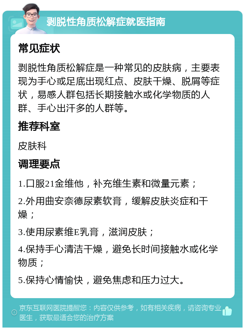 剥脱性角质松解症就医指南 常见症状 剥脱性角质松解症是一种常见的皮肤病，主要表现为手心或足底出现红点、皮肤干燥、脱屑等症状，易感人群包括长期接触水或化学物质的人群、手心出汗多的人群等。 推荐科室 皮肤科 调理要点 1.口服21金维他，补充维生素和微量元素； 2.外用曲安奈德尿素软膏，缓解皮肤炎症和干燥； 3.使用尿素维E乳膏，滋润皮肤； 4.保持手心清洁干燥，避免长时间接触水或化学物质； 5.保持心情愉快，避免焦虑和压力过大。