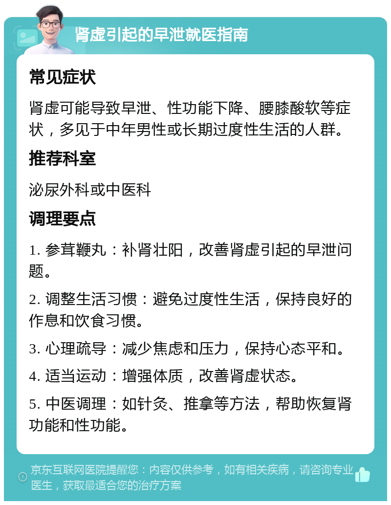 肾虚引起的早泄就医指南 常见症状 肾虚可能导致早泄、性功能下降、腰膝酸软等症状，多见于中年男性或长期过度性生活的人群。 推荐科室 泌尿外科或中医科 调理要点 1. 参茸鞭丸：补肾壮阳，改善肾虚引起的早泄问题。 2. 调整生活习惯：避免过度性生活，保持良好的作息和饮食习惯。 3. 心理疏导：减少焦虑和压力，保持心态平和。 4. 适当运动：增强体质，改善肾虚状态。 5. 中医调理：如针灸、推拿等方法，帮助恢复肾功能和性功能。