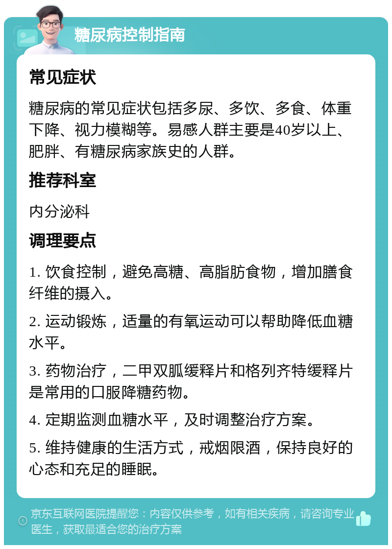 糖尿病控制指南 常见症状 糖尿病的常见症状包括多尿、多饮、多食、体重下降、视力模糊等。易感人群主要是40岁以上、肥胖、有糖尿病家族史的人群。 推荐科室 内分泌科 调理要点 1. 饮食控制，避免高糖、高脂肪食物，增加膳食纤维的摄入。 2. 运动锻炼，适量的有氧运动可以帮助降低血糖水平。 3. 药物治疗，二甲双胍缓释片和格列齐特缓释片是常用的口服降糖药物。 4. 定期监测血糖水平，及时调整治疗方案。 5. 维持健康的生活方式，戒烟限酒，保持良好的心态和充足的睡眠。