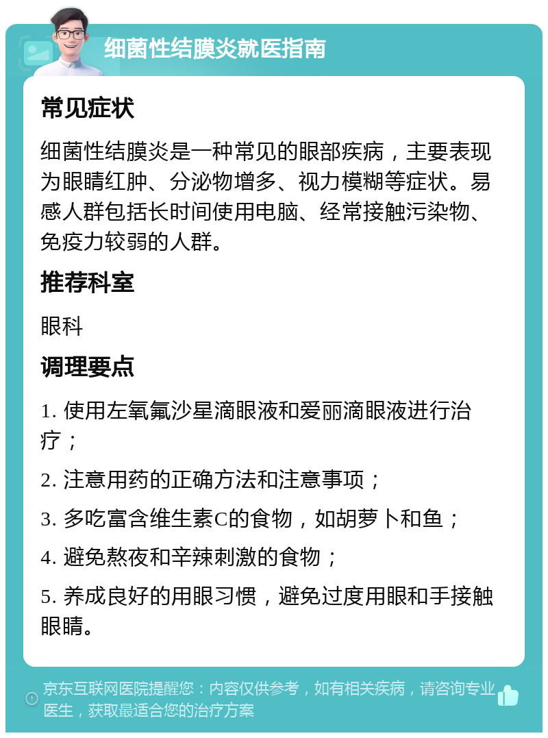 细菌性结膜炎就医指南 常见症状 细菌性结膜炎是一种常见的眼部疾病，主要表现为眼睛红肿、分泌物增多、视力模糊等症状。易感人群包括长时间使用电脑、经常接触污染物、免疫力较弱的人群。 推荐科室 眼科 调理要点 1. 使用左氧氟沙星滴眼液和爱丽滴眼液进行治疗； 2. 注意用药的正确方法和注意事项； 3. 多吃富含维生素C的食物，如胡萝卜和鱼； 4. 避免熬夜和辛辣刺激的食物； 5. 养成良好的用眼习惯，避免过度用眼和手接触眼睛。