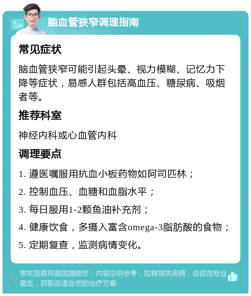 脑血管狭窄调理指南 常见症状 脑血管狭窄可能引起头晕、视力模糊、记忆力下降等症状，易感人群包括高血压、糖尿病、吸烟者等。 推荐科室 神经内科或心血管内科 调理要点 1. 遵医嘱服用抗血小板药物如阿司匹林； 2. 控制血压、血糖和血脂水平； 3. 每日服用1-2颗鱼油补充剂； 4. 健康饮食，多摄入富含omega-3脂肪酸的食物； 5. 定期复查，监测病情变化。