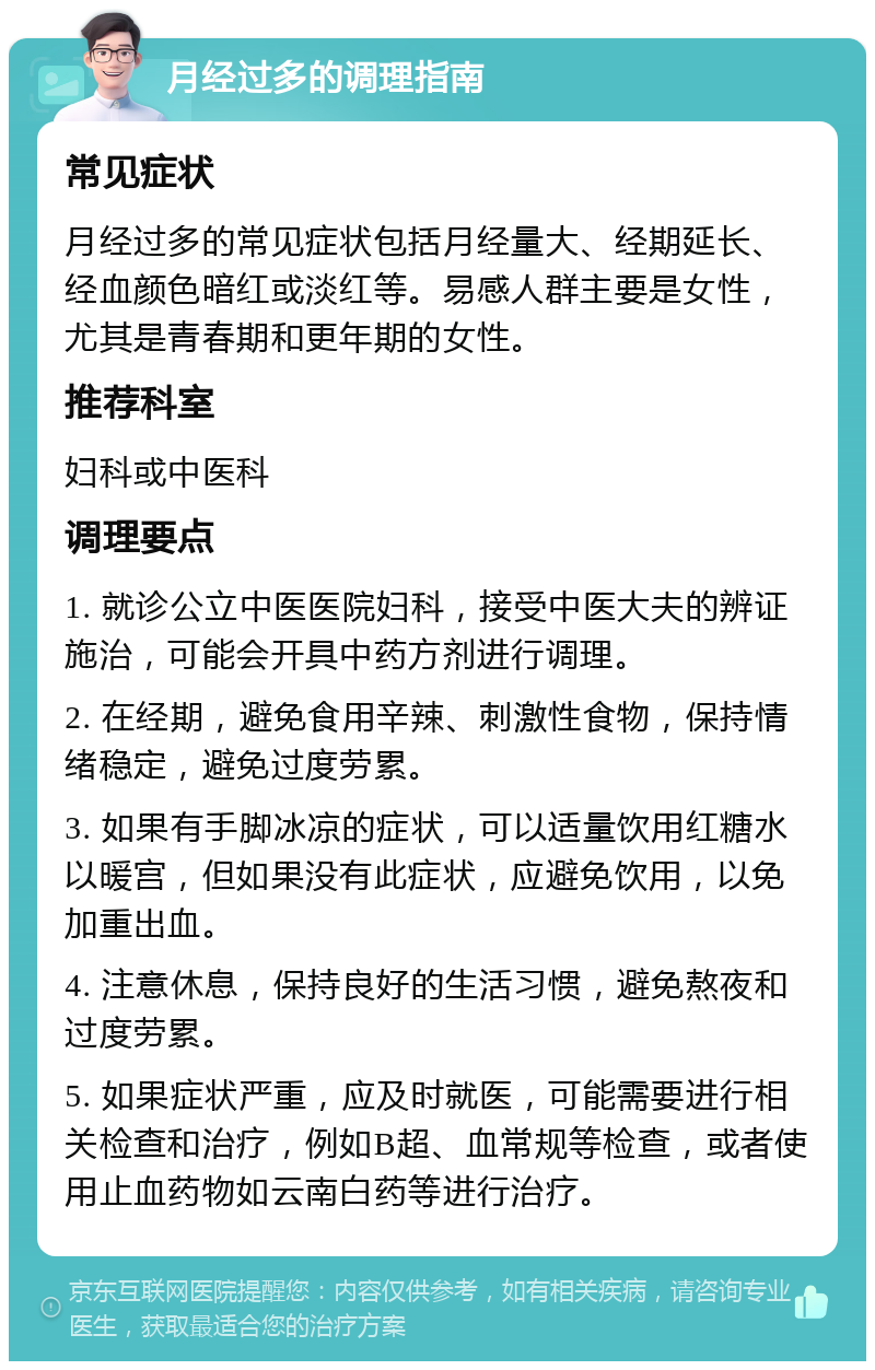 月经过多的调理指南 常见症状 月经过多的常见症状包括月经量大、经期延长、经血颜色暗红或淡红等。易感人群主要是女性，尤其是青春期和更年期的女性。 推荐科室 妇科或中医科 调理要点 1. 就诊公立中医医院妇科，接受中医大夫的辨证施治，可能会开具中药方剂进行调理。 2. 在经期，避免食用辛辣、刺激性食物，保持情绪稳定，避免过度劳累。 3. 如果有手脚冰凉的症状，可以适量饮用红糖水以暖宫，但如果没有此症状，应避免饮用，以免加重出血。 4. 注意休息，保持良好的生活习惯，避免熬夜和过度劳累。 5. 如果症状严重，应及时就医，可能需要进行相关检查和治疗，例如B超、血常规等检查，或者使用止血药物如云南白药等进行治疗。