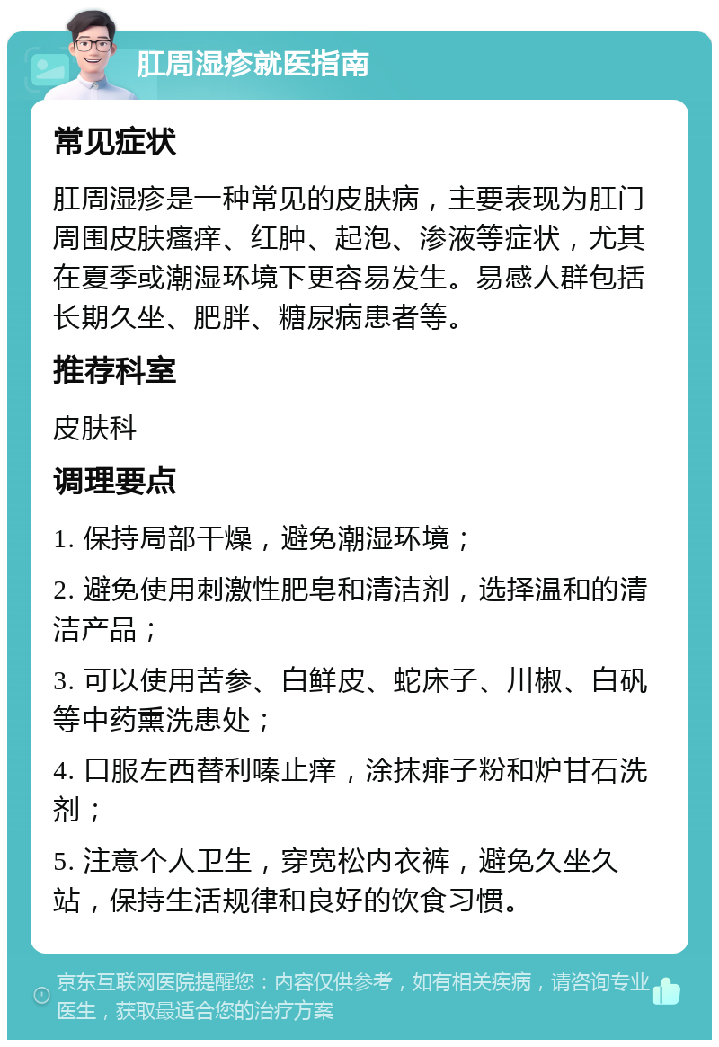 肛周湿疹就医指南 常见症状 肛周湿疹是一种常见的皮肤病，主要表现为肛门周围皮肤瘙痒、红肿、起泡、渗液等症状，尤其在夏季或潮湿环境下更容易发生。易感人群包括长期久坐、肥胖、糖尿病患者等。 推荐科室 皮肤科 调理要点 1. 保持局部干燥，避免潮湿环境； 2. 避免使用刺激性肥皂和清洁剂，选择温和的清洁产品； 3. 可以使用苦参、白鲜皮、蛇床子、川椒、白矾等中药熏洗患处； 4. 口服左西替利嗪止痒，涂抹痱子粉和炉甘石洗剂； 5. 注意个人卫生，穿宽松内衣裤，避免久坐久站，保持生活规律和良好的饮食习惯。