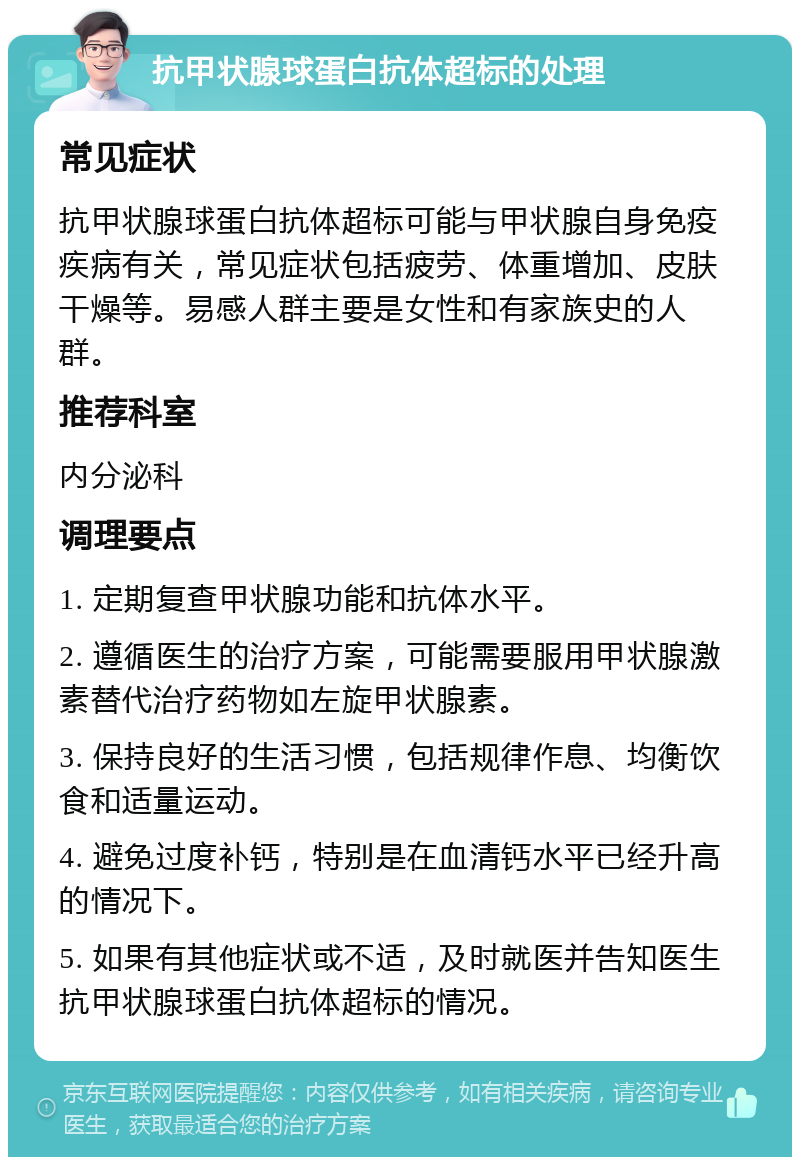 抗甲状腺球蛋白抗体超标的处理 常见症状 抗甲状腺球蛋白抗体超标可能与甲状腺自身免疫疾病有关，常见症状包括疲劳、体重增加、皮肤干燥等。易感人群主要是女性和有家族史的人群。 推荐科室 内分泌科 调理要点 1. 定期复查甲状腺功能和抗体水平。 2. 遵循医生的治疗方案，可能需要服用甲状腺激素替代治疗药物如左旋甲状腺素。 3. 保持良好的生活习惯，包括规律作息、均衡饮食和适量运动。 4. 避免过度补钙，特别是在血清钙水平已经升高的情况下。 5. 如果有其他症状或不适，及时就医并告知医生抗甲状腺球蛋白抗体超标的情况。