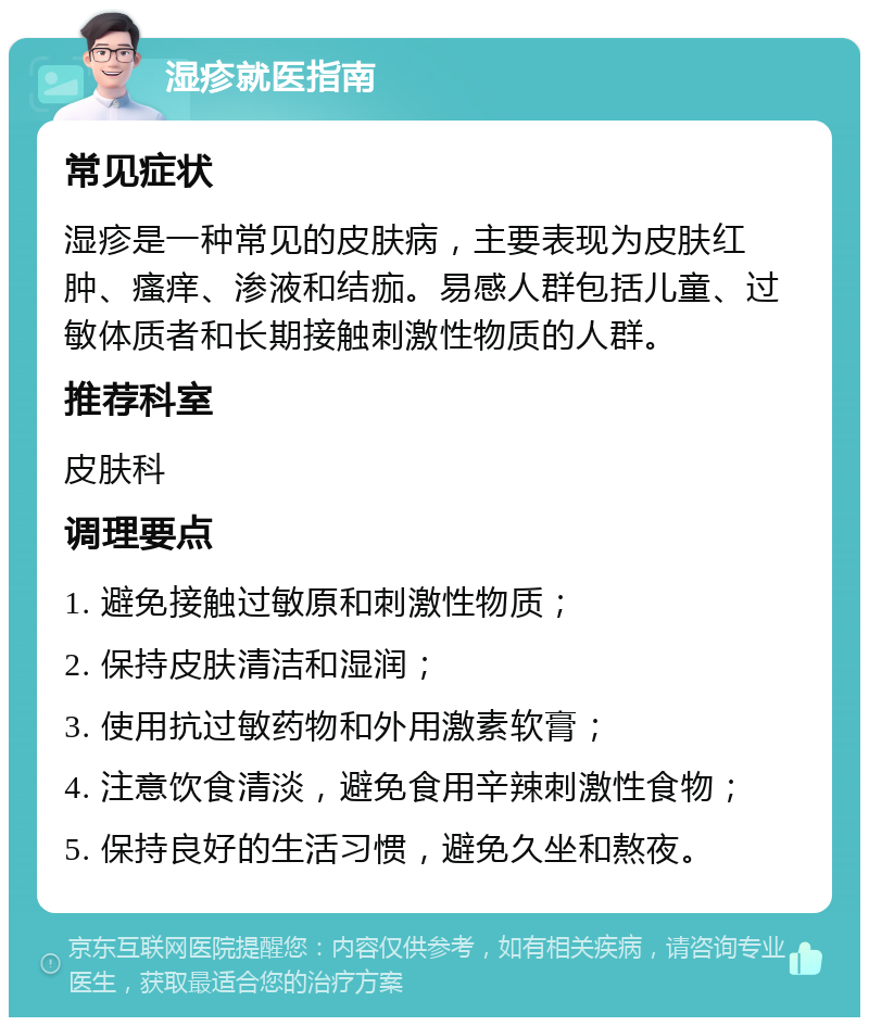 湿疹就医指南 常见症状 湿疹是一种常见的皮肤病，主要表现为皮肤红肿、瘙痒、渗液和结痂。易感人群包括儿童、过敏体质者和长期接触刺激性物质的人群。 推荐科室 皮肤科 调理要点 1. 避免接触过敏原和刺激性物质； 2. 保持皮肤清洁和湿润； 3. 使用抗过敏药物和外用激素软膏； 4. 注意饮食清淡，避免食用辛辣刺激性食物； 5. 保持良好的生活习惯，避免久坐和熬夜。