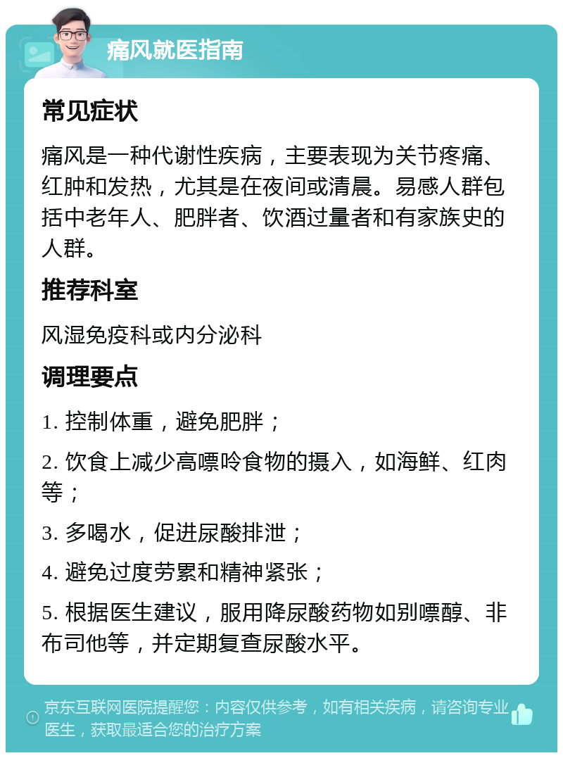 痛风就医指南 常见症状 痛风是一种代谢性疾病，主要表现为关节疼痛、红肿和发热，尤其是在夜间或清晨。易感人群包括中老年人、肥胖者、饮酒过量者和有家族史的人群。 推荐科室 风湿免疫科或内分泌科 调理要点 1. 控制体重，避免肥胖； 2. 饮食上减少高嘌呤食物的摄入，如海鲜、红肉等； 3. 多喝水，促进尿酸排泄； 4. 避免过度劳累和精神紧张； 5. 根据医生建议，服用降尿酸药物如别嘌醇、非布司他等，并定期复查尿酸水平。