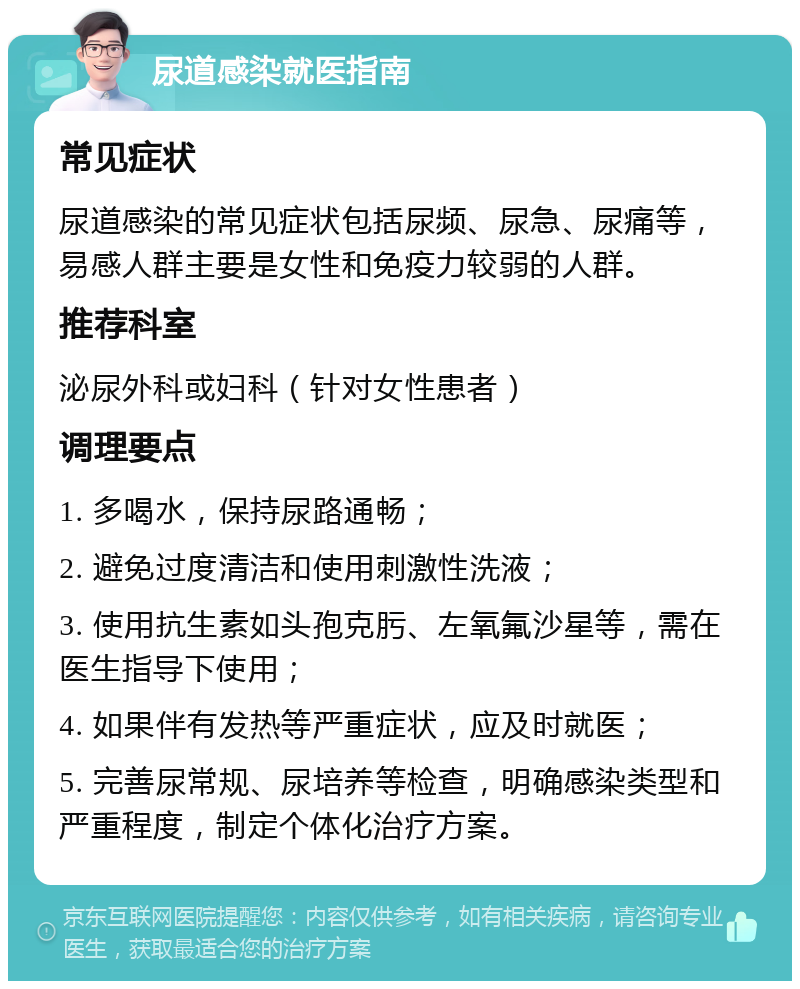 尿道感染就医指南 常见症状 尿道感染的常见症状包括尿频、尿急、尿痛等，易感人群主要是女性和免疫力较弱的人群。 推荐科室 泌尿外科或妇科（针对女性患者） 调理要点 1. 多喝水，保持尿路通畅； 2. 避免过度清洁和使用刺激性洗液； 3. 使用抗生素如头孢克肟、左氧氟沙星等，需在医生指导下使用； 4. 如果伴有发热等严重症状，应及时就医； 5. 完善尿常规、尿培养等检查，明确感染类型和严重程度，制定个体化治疗方案。