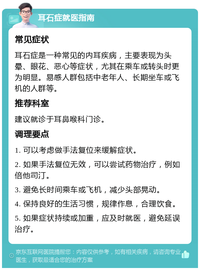 耳石症就医指南 常见症状 耳石症是一种常见的内耳疾病，主要表现为头晕、眼花、恶心等症状，尤其在乘车或转头时更为明显。易感人群包括中老年人、长期坐车或飞机的人群等。 推荐科室 建议就诊于耳鼻喉科门诊。 调理要点 1. 可以考虑做手法复位来缓解症状。 2. 如果手法复位无效，可以尝试药物治疗，例如倍他司汀。 3. 避免长时间乘车或飞机，减少头部晃动。 4. 保持良好的生活习惯，规律作息，合理饮食。 5. 如果症状持续或加重，应及时就医，避免延误治疗。