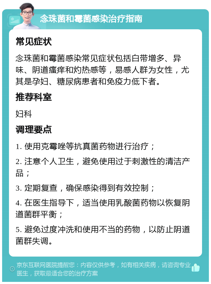 念珠菌和霉菌感染治疗指南 常见症状 念珠菌和霉菌感染常见症状包括白带增多、异味、阴道瘙痒和灼热感等，易感人群为女性，尤其是孕妇、糖尿病患者和免疫力低下者。 推荐科室 妇科 调理要点 1. 使用克霉唑等抗真菌药物进行治疗； 2. 注意个人卫生，避免使用过于刺激性的清洁产品； 3. 定期复查，确保感染得到有效控制； 4. 在医生指导下，适当使用乳酸菌药物以恢复阴道菌群平衡； 5. 避免过度冲洗和使用不当的药物，以防止阴道菌群失调。