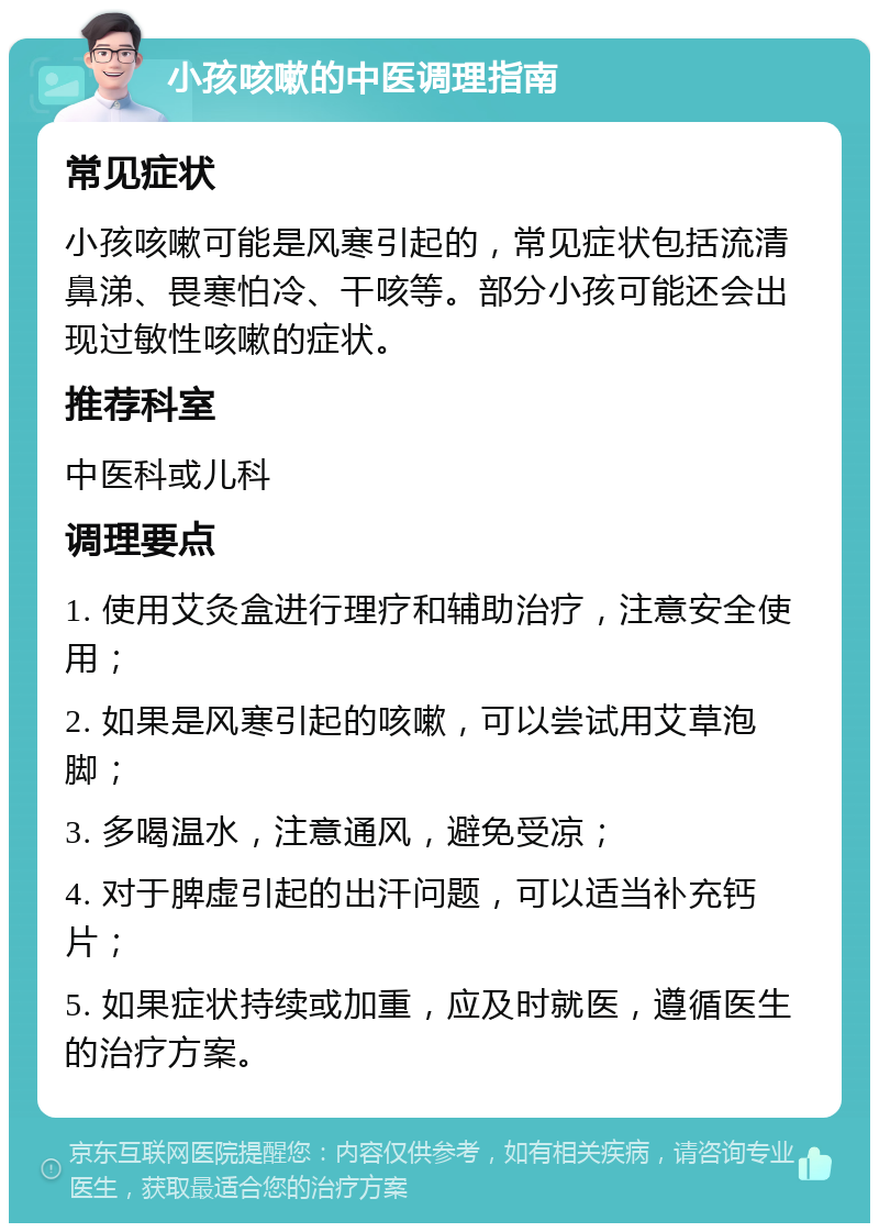 小孩咳嗽的中医调理指南 常见症状 小孩咳嗽可能是风寒引起的，常见症状包括流清鼻涕、畏寒怕冷、干咳等。部分小孩可能还会出现过敏性咳嗽的症状。 推荐科室 中医科或儿科 调理要点 1. 使用艾灸盒进行理疗和辅助治疗，注意安全使用； 2. 如果是风寒引起的咳嗽，可以尝试用艾草泡脚； 3. 多喝温水，注意通风，避免受凉； 4. 对于脾虚引起的出汗问题，可以适当补充钙片； 5. 如果症状持续或加重，应及时就医，遵循医生的治疗方案。