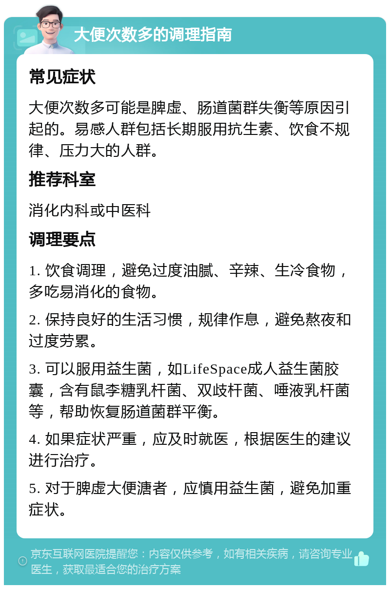 大便次数多的调理指南 常见症状 大便次数多可能是脾虚、肠道菌群失衡等原因引起的。易感人群包括长期服用抗生素、饮食不规律、压力大的人群。 推荐科室 消化内科或中医科 调理要点 1. 饮食调理，避免过度油腻、辛辣、生冷食物，多吃易消化的食物。 2. 保持良好的生活习惯，规律作息，避免熬夜和过度劳累。 3. 可以服用益生菌，如LifeSpace成人益生菌胶囊，含有鼠李糖乳杆菌、双歧杆菌、唾液乳杆菌等，帮助恢复肠道菌群平衡。 4. 如果症状严重，应及时就医，根据医生的建议进行治疗。 5. 对于脾虚大便溏者，应慎用益生菌，避免加重症状。