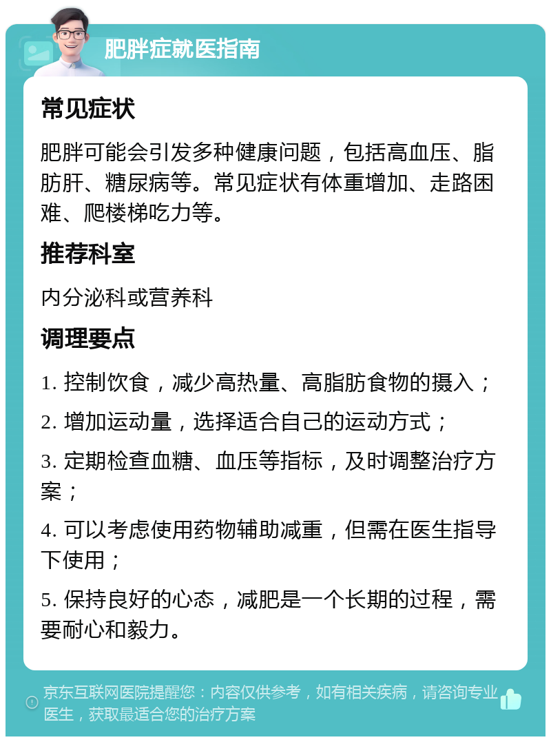 肥胖症就医指南 常见症状 肥胖可能会引发多种健康问题，包括高血压、脂肪肝、糖尿病等。常见症状有体重增加、走路困难、爬楼梯吃力等。 推荐科室 内分泌科或营养科 调理要点 1. 控制饮食，减少高热量、高脂肪食物的摄入； 2. 增加运动量，选择适合自己的运动方式； 3. 定期检查血糖、血压等指标，及时调整治疗方案； 4. 可以考虑使用药物辅助减重，但需在医生指导下使用； 5. 保持良好的心态，减肥是一个长期的过程，需要耐心和毅力。