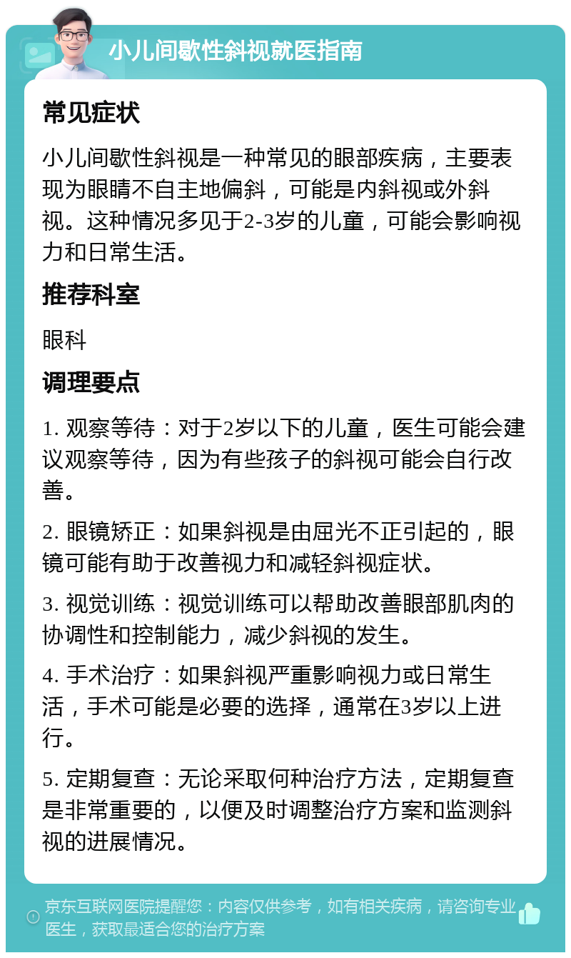 小儿间歇性斜视就医指南 常见症状 小儿间歇性斜视是一种常见的眼部疾病，主要表现为眼睛不自主地偏斜，可能是内斜视或外斜视。这种情况多见于2-3岁的儿童，可能会影响视力和日常生活。 推荐科室 眼科 调理要点 1. 观察等待：对于2岁以下的儿童，医生可能会建议观察等待，因为有些孩子的斜视可能会自行改善。 2. 眼镜矫正：如果斜视是由屈光不正引起的，眼镜可能有助于改善视力和减轻斜视症状。 3. 视觉训练：视觉训练可以帮助改善眼部肌肉的协调性和控制能力，减少斜视的发生。 4. 手术治疗：如果斜视严重影响视力或日常生活，手术可能是必要的选择，通常在3岁以上进行。 5. 定期复查：无论采取何种治疗方法，定期复查是非常重要的，以便及时调整治疗方案和监测斜视的进展情况。