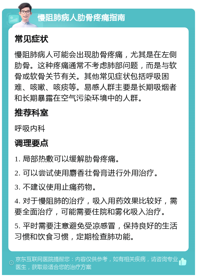 慢阻肺病人肋骨疼痛指南 常见症状 慢阻肺病人可能会出现肋骨疼痛，尤其是在左侧肋骨。这种疼痛通常不考虑肺部问题，而是与软骨或软骨关节有关。其他常见症状包括呼吸困难、咳嗽、咳痰等。易感人群主要是长期吸烟者和长期暴露在空气污染环境中的人群。 推荐科室 呼吸内科 调理要点 1. 局部热敷可以缓解肋骨疼痛。 2. 可以尝试使用麝香壮骨膏进行外用治疗。 3. 不建议使用止痛药物。 4. 对于慢阻肺的治疗，吸入用药效果比较好，需要全面治疗，可能需要住院和雾化吸入治疗。 5. 平时需要注意避免受凉感冒，保持良好的生活习惯和饮食习惯，定期检查肺功能。