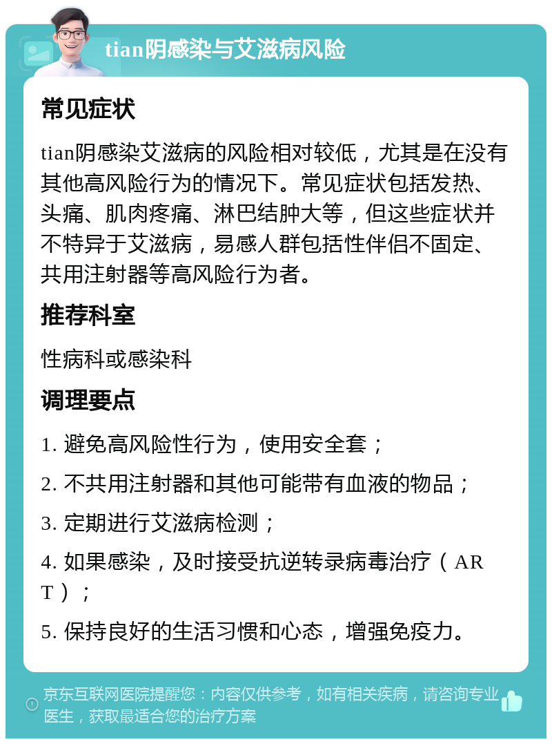 tian阴感染与艾滋病风险 常见症状 tian阴感染艾滋病的风险相对较低，尤其是在没有其他高风险行为的情况下。常见症状包括发热、头痛、肌肉疼痛、淋巴结肿大等，但这些症状并不特异于艾滋病，易感人群包括性伴侣不固定、共用注射器等高风险行为者。 推荐科室 性病科或感染科 调理要点 1. 避免高风险性行为，使用安全套； 2. 不共用注射器和其他可能带有血液的物品； 3. 定期进行艾滋病检测； 4. 如果感染，及时接受抗逆转录病毒治疗（ART）； 5. 保持良好的生活习惯和心态，增强免疫力。