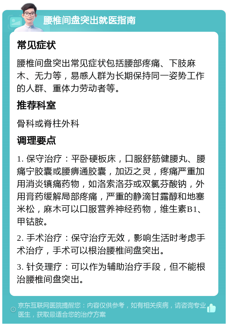 腰椎间盘突出就医指南 常见症状 腰椎间盘突出常见症状包括腰部疼痛、下肢麻木、无力等，易感人群为长期保持同一姿势工作的人群、重体力劳动者等。 推荐科室 骨科或脊柱外科 调理要点 1. 保守治疗：平卧硬板床，口服舒筋健腰丸、腰痛宁胶囊或腰痹通胶囊，加迈之灵，疼痛严重加用消炎镇痛药物，如洛索洛芬或双氯芬酸钠，外用膏药缓解局部疼痛，严重的静滴甘露醇和地塞米松，麻木可以口服营养神经药物，维生素B1、甲钴胺。 2. 手术治疗：保守治疗无效，影响生活时考虑手术治疗，手术可以根治腰椎间盘突出。 3. 针灸理疗：可以作为辅助治疗手段，但不能根治腰椎间盘突出。