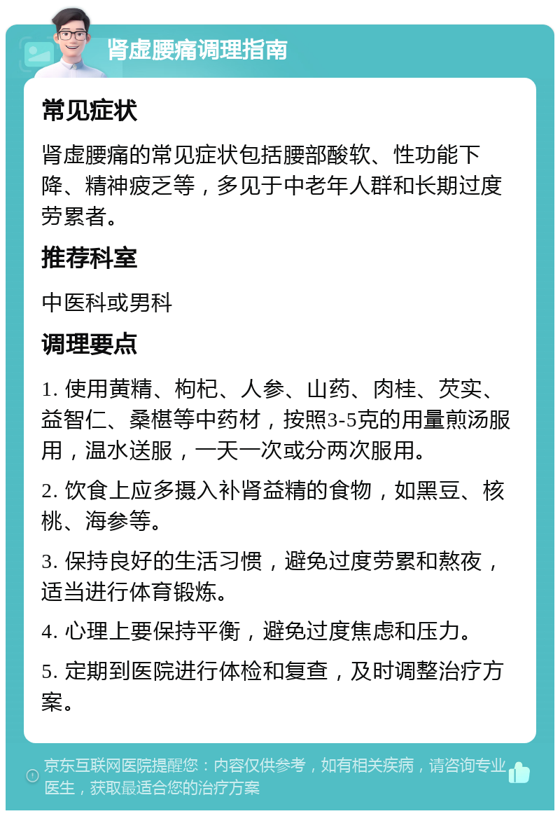 肾虚腰痛调理指南 常见症状 肾虚腰痛的常见症状包括腰部酸软、性功能下降、精神疲乏等，多见于中老年人群和长期过度劳累者。 推荐科室 中医科或男科 调理要点 1. 使用黄精、枸杞、人参、山药、肉桂、芡实、益智仁、桑椹等中药材，按照3-5克的用量煎汤服用，温水送服，一天一次或分两次服用。 2. 饮食上应多摄入补肾益精的食物，如黑豆、核桃、海参等。 3. 保持良好的生活习惯，避免过度劳累和熬夜，适当进行体育锻炼。 4. 心理上要保持平衡，避免过度焦虑和压力。 5. 定期到医院进行体检和复查，及时调整治疗方案。