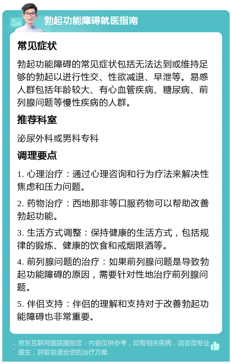 勃起功能障碍就医指南 常见症状 勃起功能障碍的常见症状包括无法达到或维持足够的勃起以进行性交、性欲减退、早泄等。易感人群包括年龄较大、有心血管疾病、糖尿病、前列腺问题等慢性疾病的人群。 推荐科室 泌尿外科或男科专科 调理要点 1. 心理治疗：通过心理咨询和行为疗法来解决性焦虑和压力问题。 2. 药物治疗：西地那非等口服药物可以帮助改善勃起功能。 3. 生活方式调整：保持健康的生活方式，包括规律的锻炼、健康的饮食和戒烟限酒等。 4. 前列腺问题的治疗：如果前列腺问题是导致勃起功能障碍的原因，需要针对性地治疗前列腺问题。 5. 伴侣支持：伴侣的理解和支持对于改善勃起功能障碍也非常重要。