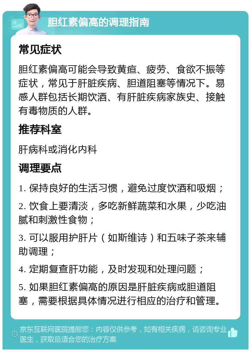 胆红素偏高的调理指南 常见症状 胆红素偏高可能会导致黄疸、疲劳、食欲不振等症状，常见于肝脏疾病、胆道阻塞等情况下。易感人群包括长期饮酒、有肝脏疾病家族史、接触有毒物质的人群。 推荐科室 肝病科或消化内科 调理要点 1. 保持良好的生活习惯，避免过度饮酒和吸烟； 2. 饮食上要清淡，多吃新鲜蔬菜和水果，少吃油腻和刺激性食物； 3. 可以服用护肝片（如斯维诗）和五味子茶来辅助调理； 4. 定期复查肝功能，及时发现和处理问题； 5. 如果胆红素偏高的原因是肝脏疾病或胆道阻塞，需要根据具体情况进行相应的治疗和管理。