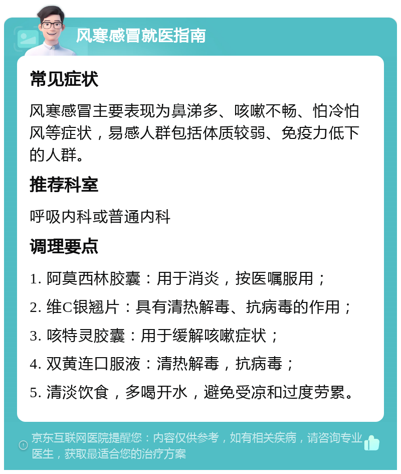 风寒感冒就医指南 常见症状 风寒感冒主要表现为鼻涕多、咳嗽不畅、怕冷怕风等症状，易感人群包括体质较弱、免疫力低下的人群。 推荐科室 呼吸内科或普通内科 调理要点 1. 阿莫西林胶囊：用于消炎，按医嘱服用； 2. 维C银翘片：具有清热解毒、抗病毒的作用； 3. 咳特灵胶囊：用于缓解咳嗽症状； 4. 双黄连口服液：清热解毒，抗病毒； 5. 清淡饮食，多喝开水，避免受凉和过度劳累。