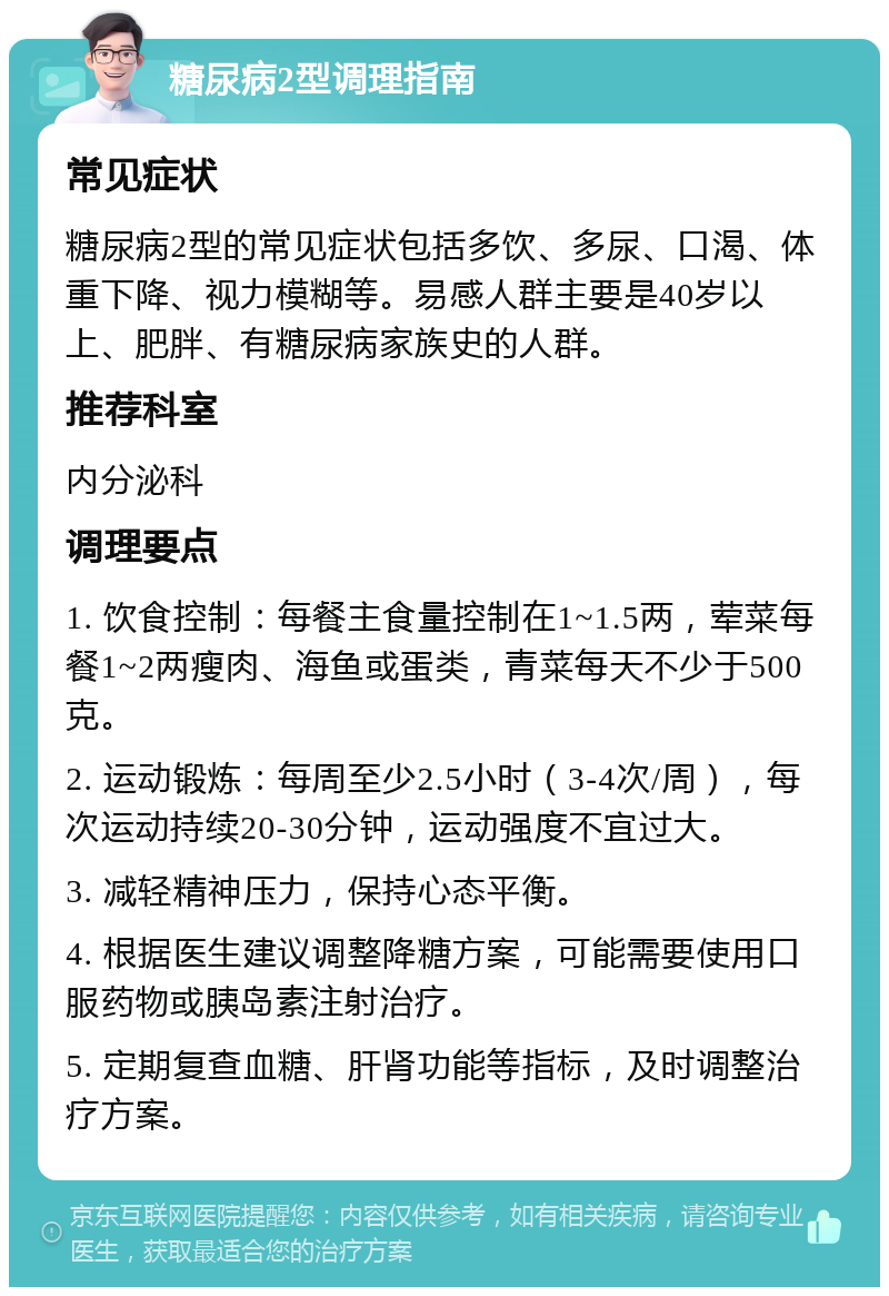 糖尿病2型调理指南 常见症状 糖尿病2型的常见症状包括多饮、多尿、口渴、体重下降、视力模糊等。易感人群主要是40岁以上、肥胖、有糖尿病家族史的人群。 推荐科室 内分泌科 调理要点 1. 饮食控制：每餐主食量控制在1~1.5两，荤菜每餐1~2两瘦肉、海鱼或蛋类，青菜每天不少于500克。 2. 运动锻炼：每周至少2.5小时（3-4次/周），每次运动持续20-30分钟，运动强度不宜过大。 3. 减轻精神压力，保持心态平衡。 4. 根据医生建议调整降糖方案，可能需要使用口服药物或胰岛素注射治疗。 5. 定期复查血糖、肝肾功能等指标，及时调整治疗方案。