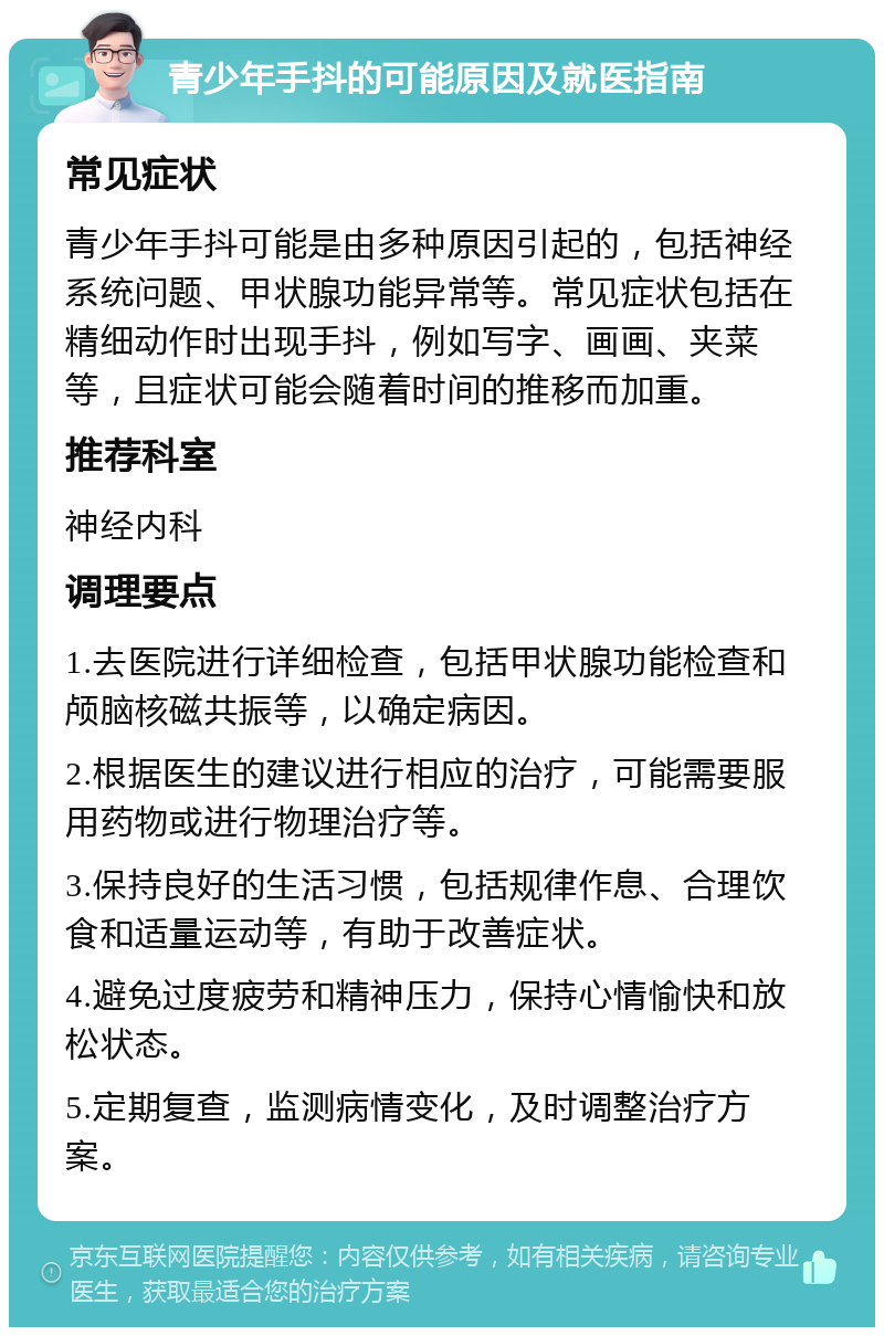 青少年手抖的可能原因及就医指南 常见症状 青少年手抖可能是由多种原因引起的，包括神经系统问题、甲状腺功能异常等。常见症状包括在精细动作时出现手抖，例如写字、画画、夹菜等，且症状可能会随着时间的推移而加重。 推荐科室 神经内科 调理要点 1.去医院进行详细检查，包括甲状腺功能检查和颅脑核磁共振等，以确定病因。 2.根据医生的建议进行相应的治疗，可能需要服用药物或进行物理治疗等。 3.保持良好的生活习惯，包括规律作息、合理饮食和适量运动等，有助于改善症状。 4.避免过度疲劳和精神压力，保持心情愉快和放松状态。 5.定期复查，监测病情变化，及时调整治疗方案。