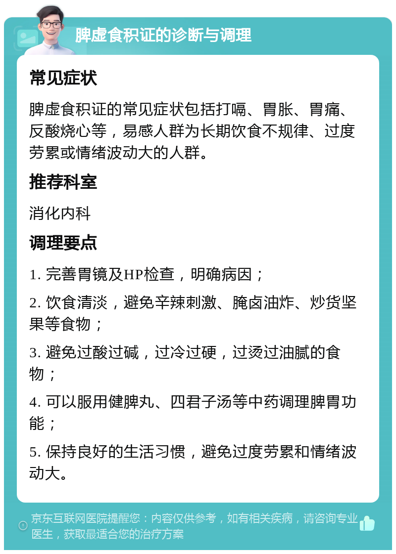 脾虚食积证的诊断与调理 常见症状 脾虚食积证的常见症状包括打嗝、胃胀、胃痛、反酸烧心等，易感人群为长期饮食不规律、过度劳累或情绪波动大的人群。 推荐科室 消化内科 调理要点 1. 完善胃镜及HP检查，明确病因； 2. 饮食清淡，避免辛辣刺激、腌卤油炸、炒货坚果等食物； 3. 避免过酸过碱，过冷过硬，过烫过油腻的食物； 4. 可以服用健脾丸、四君子汤等中药调理脾胃功能； 5. 保持良好的生活习惯，避免过度劳累和情绪波动大。