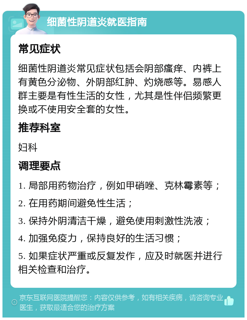 细菌性阴道炎就医指南 常见症状 细菌性阴道炎常见症状包括会阴部瘙痒、内裤上有黄色分泌物、外阴部红肿、灼烧感等。易感人群主要是有性生活的女性，尤其是性伴侣频繁更换或不使用安全套的女性。 推荐科室 妇科 调理要点 1. 局部用药物治疗，例如甲硝唑、克林霉素等； 2. 在用药期间避免性生活； 3. 保持外阴清洁干燥，避免使用刺激性洗液； 4. 加强免疫力，保持良好的生活习惯； 5. 如果症状严重或反复发作，应及时就医并进行相关检查和治疗。