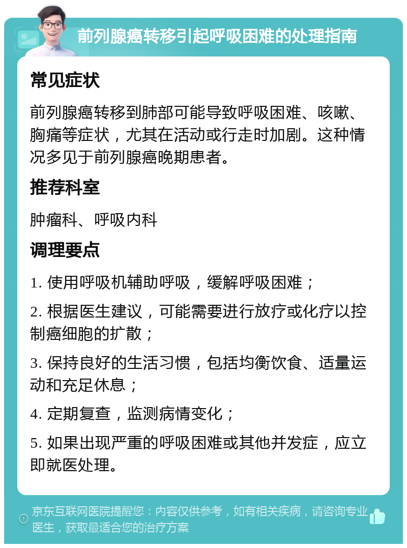 前列腺癌转移引起呼吸困难的处理指南 常见症状 前列腺癌转移到肺部可能导致呼吸困难、咳嗽、胸痛等症状，尤其在活动或行走时加剧。这种情况多见于前列腺癌晚期患者。 推荐科室 肿瘤科、呼吸内科 调理要点 1. 使用呼吸机辅助呼吸，缓解呼吸困难； 2. 根据医生建议，可能需要进行放疗或化疗以控制癌细胞的扩散； 3. 保持良好的生活习惯，包括均衡饮食、适量运动和充足休息； 4. 定期复查，监测病情变化； 5. 如果出现严重的呼吸困难或其他并发症，应立即就医处理。