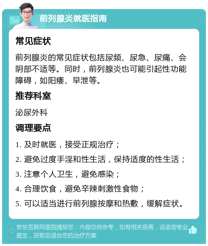 前列腺炎就医指南 常见症状 前列腺炎的常见症状包括尿频、尿急、尿痛、会阴部不适等。同时，前列腺炎也可能引起性功能障碍，如阳痿、早泄等。 推荐科室 泌尿外科 调理要点 1. 及时就医，接受正规治疗； 2. 避免过度手淫和性生活，保持适度的性生活； 3. 注意个人卫生，避免感染； 4. 合理饮食，避免辛辣刺激性食物； 5. 可以适当进行前列腺按摩和热敷，缓解症状。