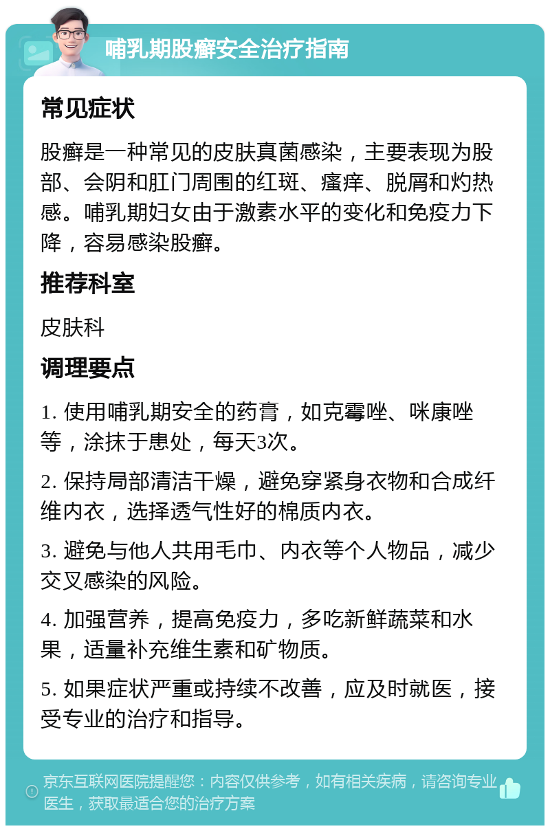 哺乳期股癣安全治疗指南 常见症状 股癣是一种常见的皮肤真菌感染，主要表现为股部、会阴和肛门周围的红斑、瘙痒、脱屑和灼热感。哺乳期妇女由于激素水平的变化和免疫力下降，容易感染股癣。 推荐科室 皮肤科 调理要点 1. 使用哺乳期安全的药膏，如克霉唑、咪康唑等，涂抹于患处，每天3次。 2. 保持局部清洁干燥，避免穿紧身衣物和合成纤维内衣，选择透气性好的棉质内衣。 3. 避免与他人共用毛巾、内衣等个人物品，减少交叉感染的风险。 4. 加强营养，提高免疫力，多吃新鲜蔬菜和水果，适量补充维生素和矿物质。 5. 如果症状严重或持续不改善，应及时就医，接受专业的治疗和指导。