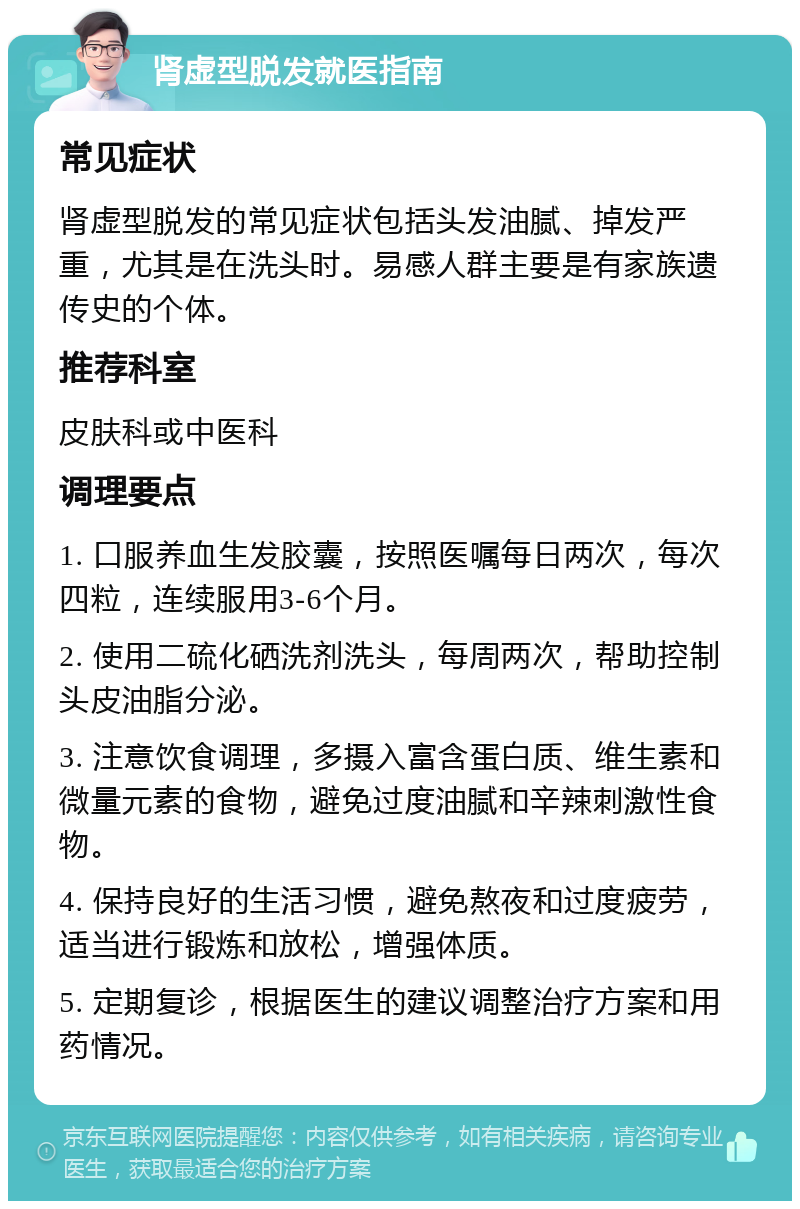 肾虚型脱发就医指南 常见症状 肾虚型脱发的常见症状包括头发油腻、掉发严重，尤其是在洗头时。易感人群主要是有家族遗传史的个体。 推荐科室 皮肤科或中医科 调理要点 1. 口服养血生发胶囊，按照医嘱每日两次，每次四粒，连续服用3-6个月。 2. 使用二硫化硒洗剂洗头，每周两次，帮助控制头皮油脂分泌。 3. 注意饮食调理，多摄入富含蛋白质、维生素和微量元素的食物，避免过度油腻和辛辣刺激性食物。 4. 保持良好的生活习惯，避免熬夜和过度疲劳，适当进行锻炼和放松，增强体质。 5. 定期复诊，根据医生的建议调整治疗方案和用药情况。