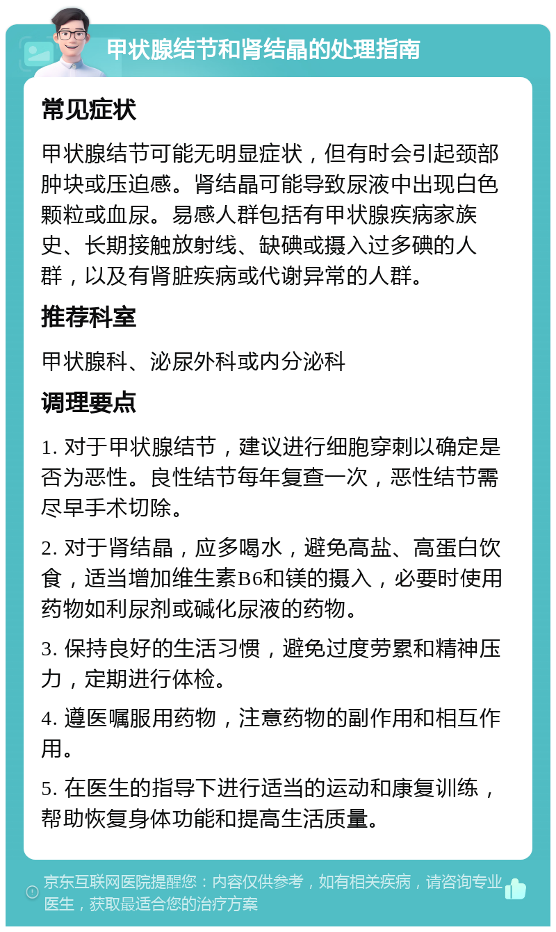 甲状腺结节和肾结晶的处理指南 常见症状 甲状腺结节可能无明显症状，但有时会引起颈部肿块或压迫感。肾结晶可能导致尿液中出现白色颗粒或血尿。易感人群包括有甲状腺疾病家族史、长期接触放射线、缺碘或摄入过多碘的人群，以及有肾脏疾病或代谢异常的人群。 推荐科室 甲状腺科、泌尿外科或内分泌科 调理要点 1. 对于甲状腺结节，建议进行细胞穿刺以确定是否为恶性。良性结节每年复查一次，恶性结节需尽早手术切除。 2. 对于肾结晶，应多喝水，避免高盐、高蛋白饮食，适当增加维生素B6和镁的摄入，必要时使用药物如利尿剂或碱化尿液的药物。 3. 保持良好的生活习惯，避免过度劳累和精神压力，定期进行体检。 4. 遵医嘱服用药物，注意药物的副作用和相互作用。 5. 在医生的指导下进行适当的运动和康复训练，帮助恢复身体功能和提高生活质量。