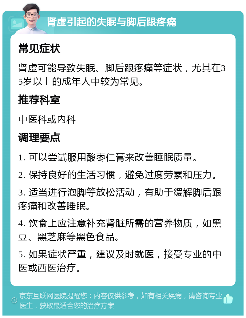 肾虚引起的失眠与脚后跟疼痛 常见症状 肾虚可能导致失眠、脚后跟疼痛等症状，尤其在35岁以上的成年人中较为常见。 推荐科室 中医科或内科 调理要点 1. 可以尝试服用酸枣仁膏来改善睡眠质量。 2. 保持良好的生活习惯，避免过度劳累和压力。 3. 适当进行泡脚等放松活动，有助于缓解脚后跟疼痛和改善睡眠。 4. 饮食上应注意补充肾脏所需的营养物质，如黑豆、黑芝麻等黑色食品。 5. 如果症状严重，建议及时就医，接受专业的中医或西医治疗。