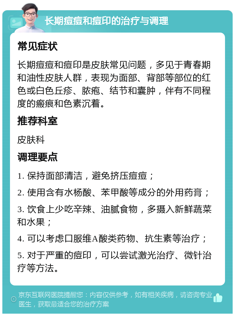 长期痘痘和痘印的治疗与调理 常见症状 长期痘痘和痘印是皮肤常见问题，多见于青春期和油性皮肤人群，表现为面部、背部等部位的红色或白色丘疹、脓疱、结节和囊肿，伴有不同程度的瘢痕和色素沉着。 推荐科室 皮肤科 调理要点 1. 保持面部清洁，避免挤压痘痘； 2. 使用含有水杨酸、苯甲酸等成分的外用药膏； 3. 饮食上少吃辛辣、油腻食物，多摄入新鲜蔬菜和水果； 4. 可以考虑口服维A酸类药物、抗生素等治疗； 5. 对于严重的痘印，可以尝试激光治疗、微针治疗等方法。